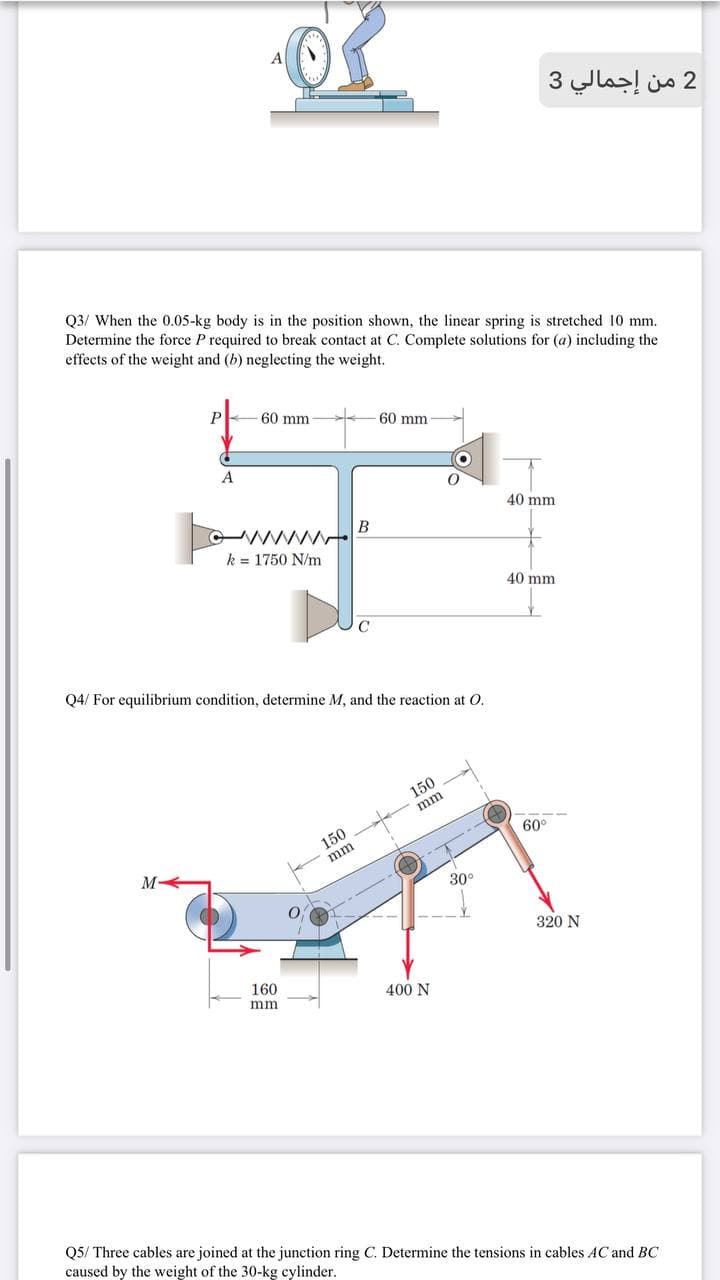 2 من إجمالي 3
Q3/ When the 0.05-kg body is in the position shown, the linear spring is stretched 10 mm.
Determine the force P required to break contact at C. Complete solutions for (a) including the
effects of the weight and (b) neglecting the weight.
60 mm
60 mm
A
40 mm
k = 1750 N/m
40 mm
C
Q4/ For equilibrium condition, determine M, and the reaction at O.
150
mm
150
60°
mm
M
30°
320 N
160
400 N
mm
Q5/ Three cables are joined at the junction ring C. Determine the tensions in cables AC and BC
caused by the weight of the 30-kg cylinder.
