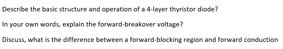 Describe the basic structure and operation of a 4-layer thyristor diode?
In your own words, explain the forward-breakover voltage?
Discuss, what is the difference between a forward-blocking region and forward conduction