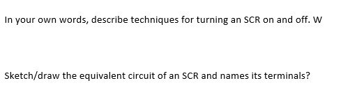 In your own words, describe techniques for turning an SCR on and off. W
Sketch/draw the equivalent circuit of an SCR and names its terminals?