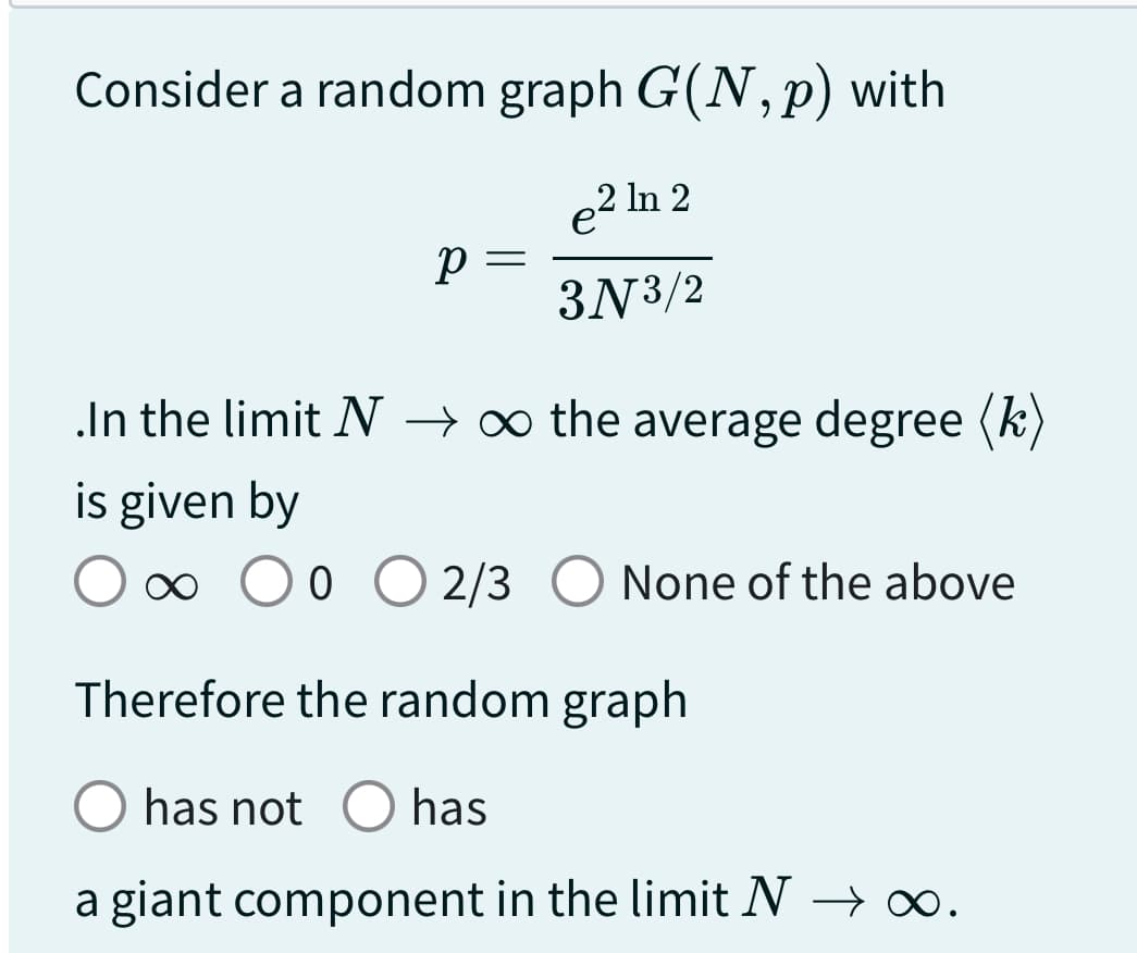 Consider a random graph G(N, p) with
e² In 2
3N 3/2
р
=
.In the limit N → ∞ the average degree (k)
is given by
∞ 0
O O O 2/3 O None of the above
Therefore the random graph
O has not O has
a giant component in the limit N → ∞.