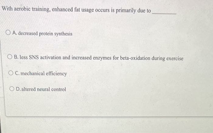 With aerobic training, enhanced fat usage occurs is primarily due to
O A. decreased protein synthesis
OB. less SNS activation and increased enzymes for beta-oxidation during exercise
OC. mechanical efficiency
OD. altered neural control