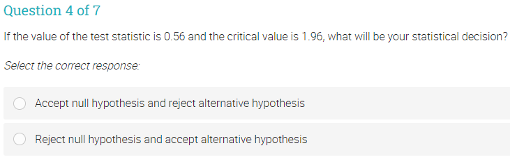 Question 4 of 7
If the value of the test statistic is 0.56 and the critical value is 1.96, what will be your statistical decision?
Select the correct response:
Accept null hypothesis and reject alternative hypothesis
Reject null hypothesis and accept alternative hypothesis
