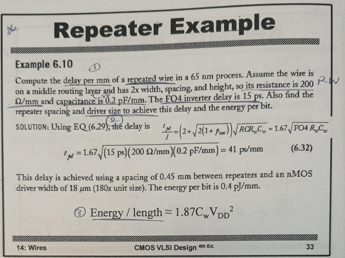 Repeater Example
Example 6.10
Compute the delay per mm of a repeated wire in a 65 nm process. Assume the wire is
RW
on a middle routing layer and has 2x width, spacing, and height, so its resistance is 200
2/mm and capacitance is 0.2 pF/mm. The FO4 inverter delay is 15 ps. Also find the
repeater spacing and driver size to achieve this delay and the energy per bit.
SOLUTION: Using EQ (6.29), the delay is
'N
=(2+ √2(1+ Pm))√RCRC = 1.67 √FO4 R_C_
p = 1.67√(15 ps) (200 2/mm)(0.2 pF/mm) = 41 ps/mm
(6.32)
This delay is achieved using a spacing of 0.45 mm between repeaters and an nMOS
driver width of 18 um (180x unit size). The energy per bit is 0.4 pJ/mm.
③ Energy / length 1.87CwVDD2
14: Wires
CMOS VLSI Design 4th Ed.
33
33