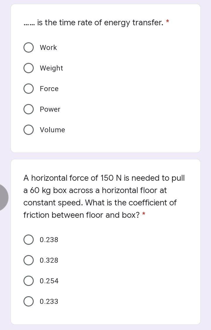 is the time rate of energy transfer.
Work
Weight
Force
Power
Volume
A horizontal force of 150 N is needed to pull
a 60 kg box across a horizontal floor at
constant speed. What is the coefficient of
friction between floor and box? *
0.238
0.328
0.254
0.233
