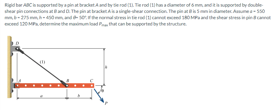 Rigid bar ABC is supported by a pin at bracket A and by tie rod (1). Tie rod (1) has a diameter of 6 mm, and it is supported by double-
shear pin connections at B and D. The pin at bracket A is a single-shear connection. The pin at B is 5 mm in diameter. Assume a = 550
mm, b = 275 mm, h = 450 mm, and 8= 50°. If the normal stress in tie rod (1) cannot exceed 180 MPa and the shear stress in pin B cannot
exceed 120 MPa, determine the maximum load Pmax that can be supported by the structure.
D
(1)
h
a
B
P