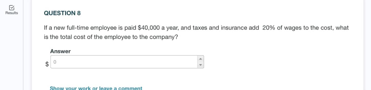 Results
QUESTION 8
If a new full-time employee is paid $40,000 a year, and taxes and insurance add 20% of wages to the cost, what
is the total cost of the employee to the company?
Answer
Show your work or leave a comment
