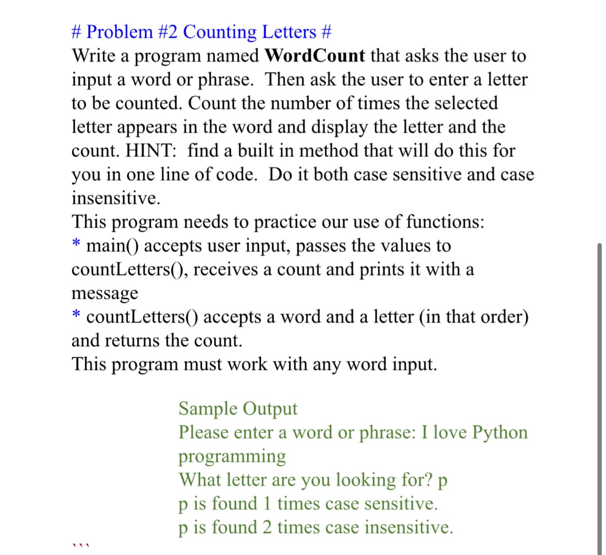 # Problem #2 Counting Letters #
Write a program named WordCount that asks the user to
input a word or phrase. Then ask the user to enter a letter
to be counted. Count the number of times the selected
letter appears in the word and display the letter and the
count. HINT: find a built in method that will do this for
you in one line of code. Do it both case sensitive and case
insensitive.
This program needs to practice our use of functions:
main() accepts user input, passes the values to
countLetters(), receives a count and prints it with a
message
* countLetters() accepts a word and a letter (in that order)
and returns the count.
This program must work with any word input.
Sample Output
Please enter a word or phrase: I love Python
programming
What letter are you looking for? p
p is found 1 times case sensitive.
p is found 2 times case insensitive.