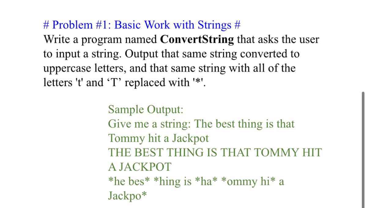 # Problem #1: Basic Work with Strings #
Write a program named ConvertString that asks the user
to input a string. Output that same string converted to
uppercase letters, and that same string with all of the
letters 't' and 'T' replaced with '*'.
Sample Output:
Give me a string: The best thing is that
Tommy hit a Jackpot
THE BEST THING IS THAT TOMMY HIT
A JACKPOT
*he bes* *hing is *ha* *ommy hi* a
Jackpo*