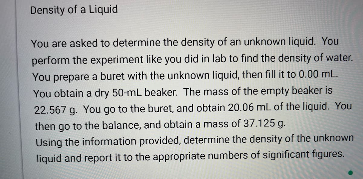 Density of a Liquid
You are asked to determine the density of an unknown liquid. You
perform the experiment like you did in lab to find the density of water.
You prepare a buret with the unknown liquid, then fill it to 0.00 mL.
You obtain a dry 50-mL beaker. The mass of the empty beaker is
22.567 g. You go to the buret, and obtain 20.06 mL of the liquid. You
then go to the balance, and obtain a mass of 37.125 g.
Using the information provided, determine the density of the unknown
liquid and report it to the appropriate numbers of significant figures.
