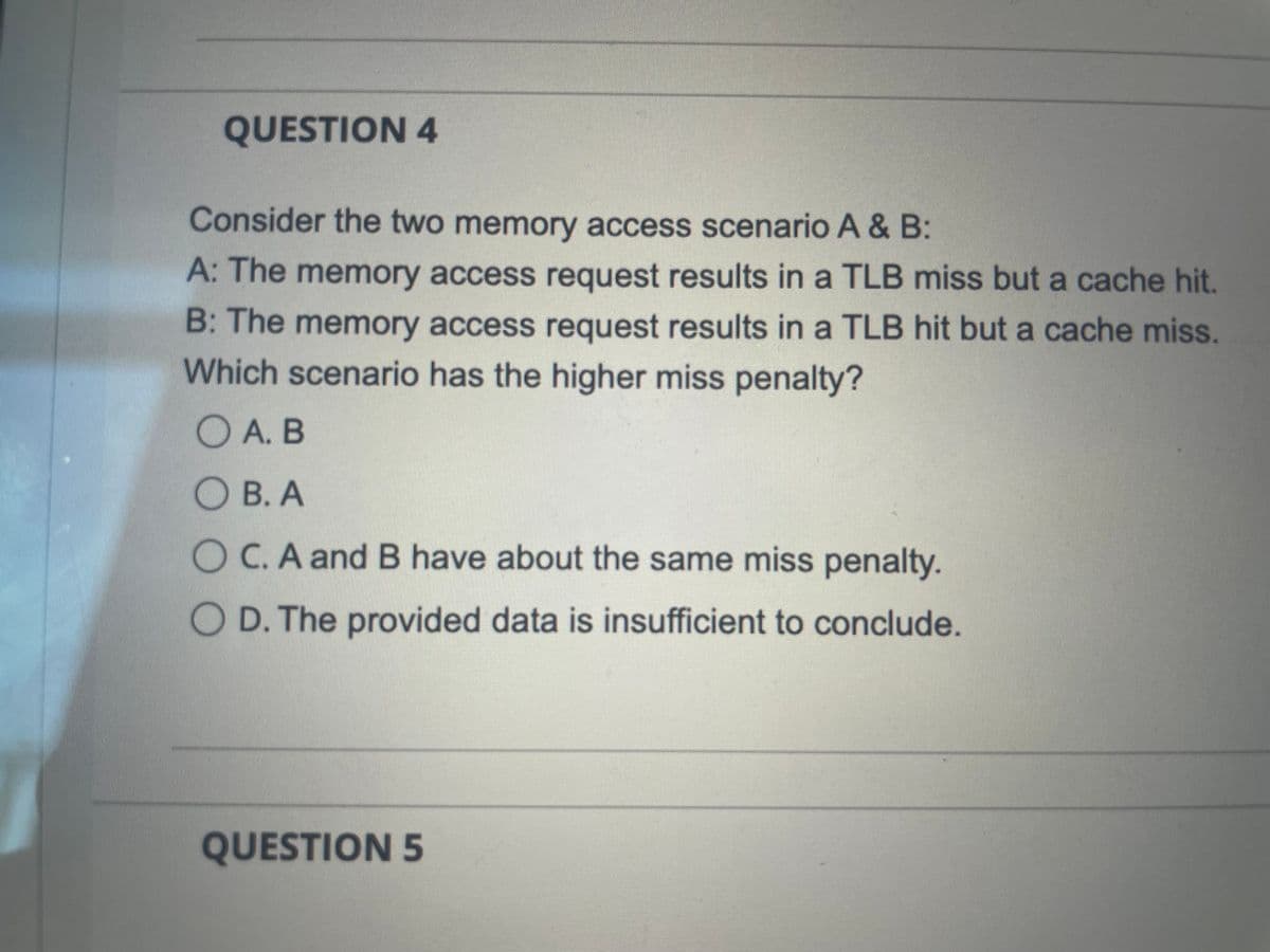 QUESTION 4
Consider the two memory access scenario A & B:
A: The memory access request results in a TLB miss but a cache hit.
B: The memory access request results in a TLB hit but a cache miss.
Which scenario has the higher miss penalty?
O A. B
О В.А
O C. A and B have about the same miss penalty.
O D. The provided data is insufficient to conclude.
QUESTION 5
