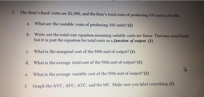 1. The firm's fixed costs are $2,000, and the firm's total costs of producing 100 units is $4,000.
a. What are the variable costs of producing 100 units? (1)
b. Write out the total cost equation assuming variable costs are linear. That may sound hard,
but it is just the equation for total costs as a function of output. (1)
What is the marginal cost of the 50th unit of output? (1)
c.
d. What is the average total cost of the 50th unit of output? (1)
e. What is the average variable cost of the 50th unit of output? (1)
f. Graph the AVC, AFC, ATC, and the MC. Make sure you label everything. (2)
