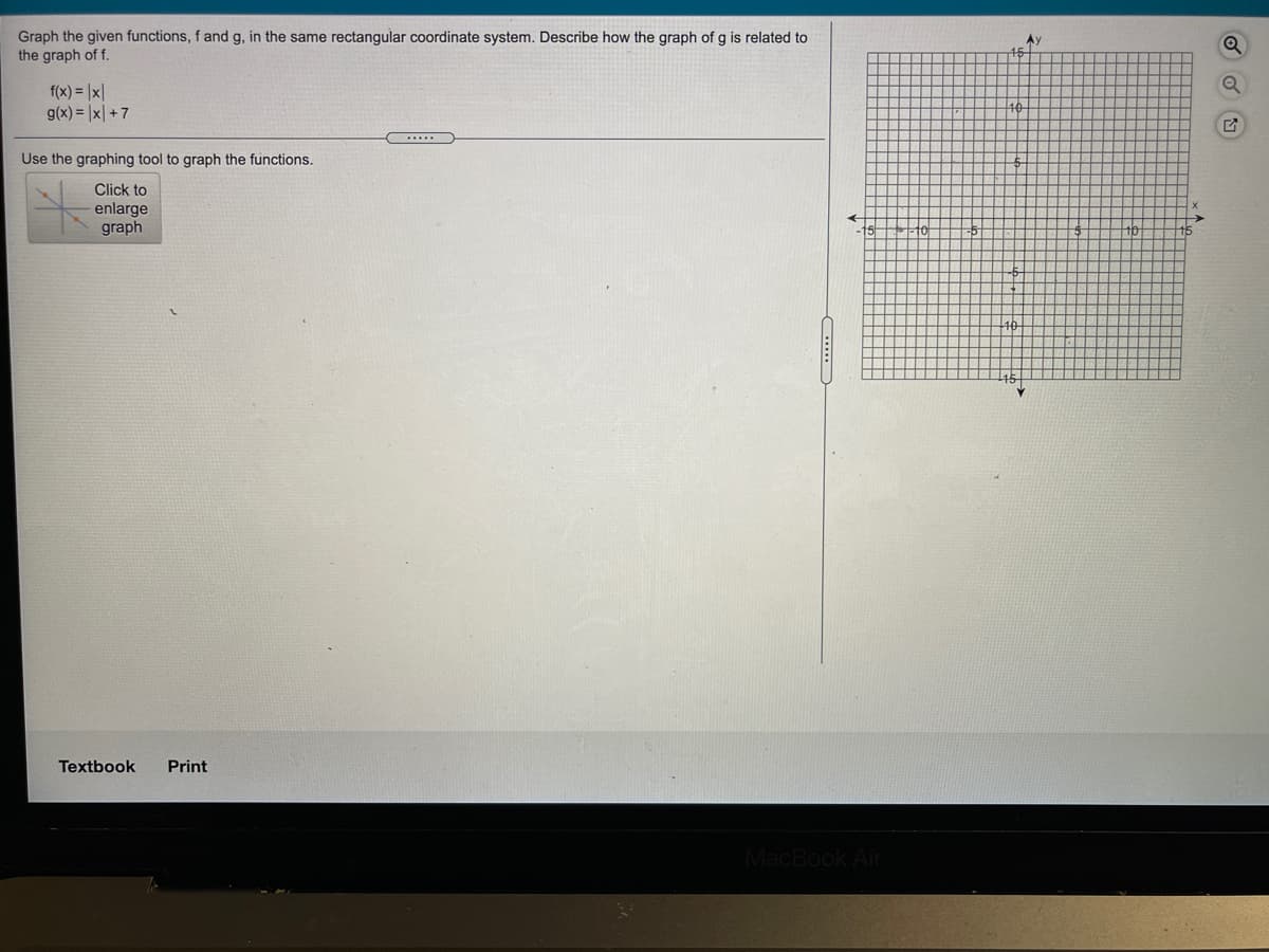 Graph the given functions, f and g, in the same rectangular coordinate system. Describe how the graph of g is related to
the graph of f.
f(x) = |x|
g(x) = |x| +7
Use the graphing tool to graph the functions.
Click to
enlarge
graph
Textbook
Print
MacBook Air

