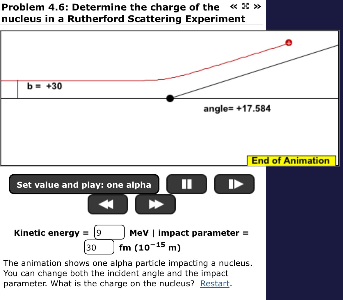 Problem 4.6: Determine the charge of the
nucleus in a Rutherford Scattering Experiment
b = +30
Set value and play: one alpha
angle= +17.584
Kinetic energy = 9
30
MeV | impact parameter =
fm (10-15 m)
The animation shows one alpha particle impacting a nucleus.
You can change both the incident angle and the impact
parameter. What is the charge on the nucleus? Restart.
End of Animation