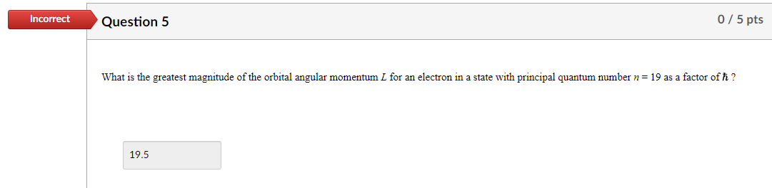 Incorrect
Question 5
0 / 5 pts
What is the greatest magnitude of the orbital angular momentum I for an electron in a state with principal quantum number n = 19 as a factor of ħ?
19.5