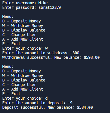 Enter username: Mike
Enter password: sorat1237#
Menu:
D - Deposit Money
W - Withdraw Money
B - Display Balance
C - Change User
A - Add New Client
E - Exit
Enter your choice: w
Enter the amount to withdraw: -300
Withdrawal successful. New balance: $593.00
Menu:
D - Deposit Money
W- Withdraw Money
B - Display Balance
C- Change User
A - Add New Client
E - Exit
Enter your choice: d
Enter the amount to deposit: -9
Deposit successful. New balance: $584.00