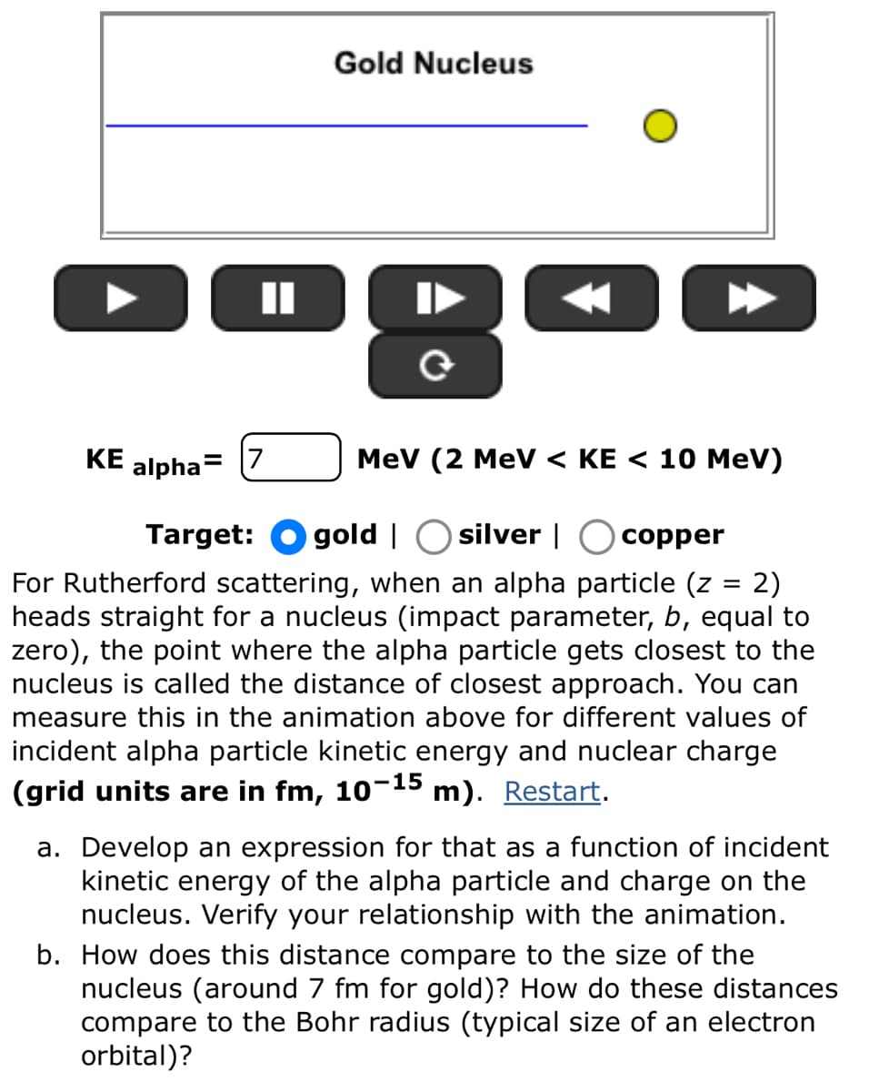 Gold Nucleus
II
0
KE
alpha=
Target:
MeV (2 MeV < KE < 10 MeV)
gold
silver |☐ copper
For Rutherford scattering, when an alpha particle (z = 2)
heads straight for a nucleus (impact parameter, b, equal to
zero), the point where the alpha particle gets closest to the
nucleus is called the distance of closest approach. You can
measure this in the animation above for different values of
incident alpha particle kinetic energy and nuclear charge
(grid units are in fm, 10-15 m). Restart.
a. Develop an expression for that as a function of incident
kinetic energy of the alpha particle and charge on the
nucleus. Verify your relationship with the animation.
b. How does this distance compare to the size of the
nucleus (around 7 fm for gold)? How do these distances
compare to the Bohr radius (typical size of an electron
orbital)?