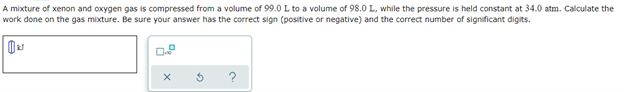 A mixture of xenon and oxygen gas is compressed from a volume of 99.0 L to a volume of 98.0 L, while the pressure is held constant at 34.0 atm. Calculate the
work done on the gas mixture. Be sure your answer has the correct sign (positive or negative) and the correct number of significant digits.
X