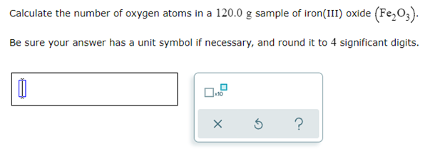 Calculate the number of oxygen atoms in a 120.0 g sample of iron(III) oxide (Fe₂O3).
Be sure your answer has a unit symbol if necessary, and round it to 4 significant digits.
0
Ś
?
0.2
X