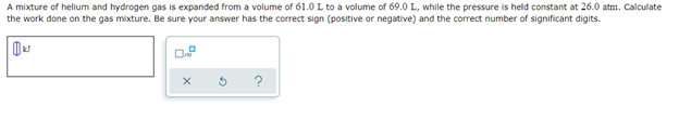 A mixture of hellum and hydrogen gas is expanded from a volume of 61.0 L to a volume of 69.0 L, while the pressure is held constant at 26.0 atm. Calculate
the work done on the gas mixture. Be sure your answer has the correct sign (positive or negative) and the correct number of significant digits.
D
X