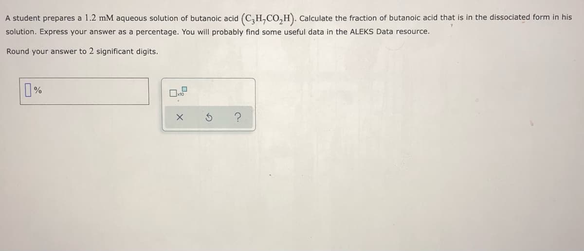 A student prepares a 1.2 mM aqueous solution of butanoic acid (C,H,CO,H). Calculate the fraction of butanoic acid that is in the dissociated form in his
solution. Express your answer as a percentage. You will probably find some useful data in the ALEKS Data resource.
Round your answer to 2 significant digits.
%
