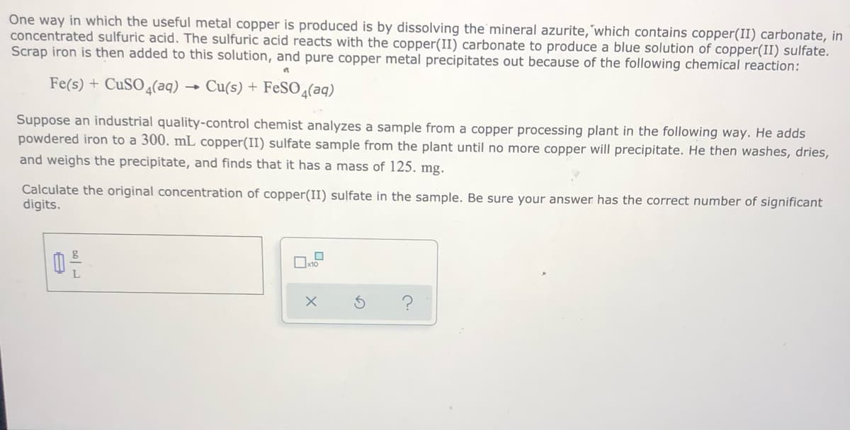One way in which the useful metal copper is produced is by dissolving the mineral azurite,'which contains copper(II) carbonate, in
concentrated sulfuric acid. The sulfuric acid reacts with the copper(II) carbonate to produce a blue solution of copper(II) sulfate.
Scrap iron is then added to this solution, and pure copper metal precipitates out because of the following chemical reaction:
Fe(s) + CUSO4(aq)
Cu(s) + FeSO 4(aq)
Suppose an industrial quality-control chemist analyzes a sample from a copper processing plant in the following way. He adds
powdered iron to a 300. mL copper(II) sulfate sample from the plant until no more copper will precipitate. He then washes, dries,
and weighs the precipitate, and finds that it has a mass of 125. mg.
Calculate the original concentration of copper(II) sulfate in the sample. Be sure your answer has the correct number of significant
digits.
