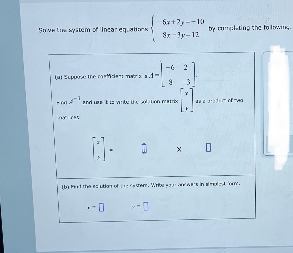 -6x+2y=-10
Solve the system of linear equations
by completing the following.
8x- 3y=12
-9-
2
(a) Suppose the coefficient matrix is A
%D
-3
Find A
1
and use it to write the solution matrix
as a product of two
matrices.
(b) Find the solution of the system. Write your answers in simplest form.
