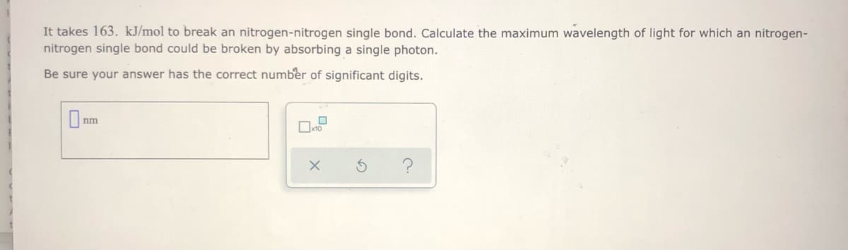 It takes 163. kJ/mol to break an nitrogen-nitrogen single bond. Calculate the maximum wavelength of light for which an nitrogen-
nitrogen single bond could be broken by absorbing a single photon.
Be sure your answer has the correct number of significant digits.
nm
