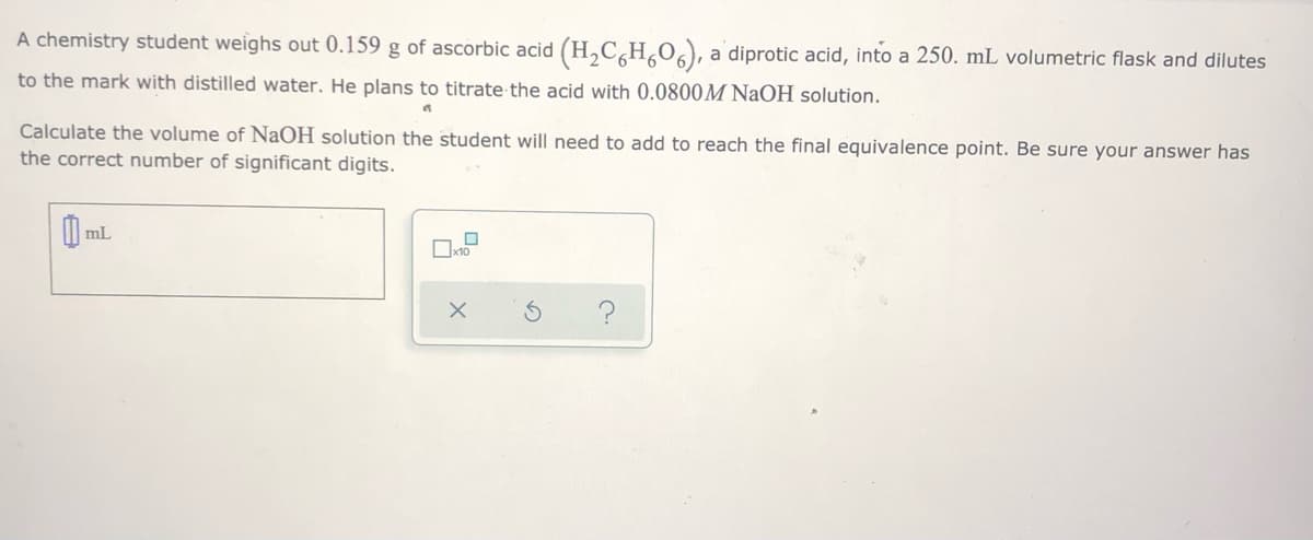 A chemistry student weighs out 0.159 g of ascorbic acid (H,C,H,0), a diprotic acid, into a 250. mL volumetric flask and dilutes
to the mark with distilled water. He plans to titrate the acid with 0.0800M NaOH solution.
Calculate the volume of NaOH solution the student will need to add to reach the final equivalence point. Be sure your answer has
the correct number of significant digits.
mL
