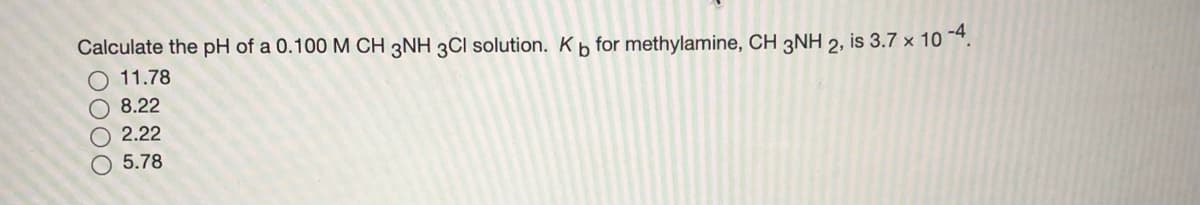 Calculate the pH of a 0.100 M CH 3NH 3CI solution. Kb for methylamine, CH 3NH 2, is 3.7 x 10 *.
11.78
O 8.22
O 2.22
5.78
0000
