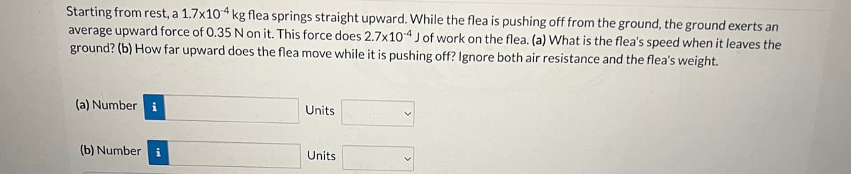 Starting from rest, a 1.7x104 kg flea springs straight upward. While the flea is pushing off from the ground, the ground exerts an
average upward force of 0.35 N on it. This force does 2.7x10-4 J of work on the flea. (a) What is the flea's speed when it leaves the
ground? (b) How far upward does the flea move while it is pushing off? Ignore both air resistance and the flea's weight.
(a) Number i
(b) Number i
Units
Units