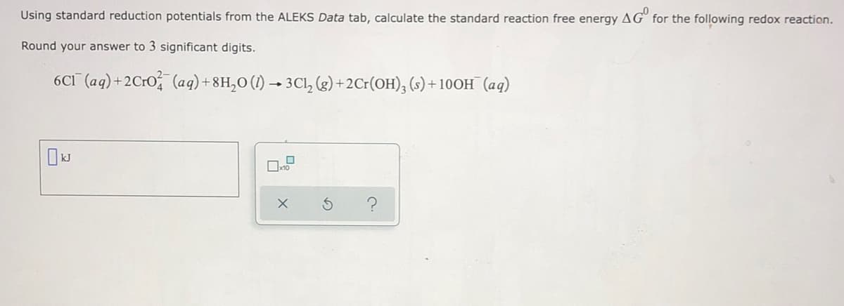 Using standard reduction potentials from the ALEKS Data tab, calculate the standard reaction free energy AG° for the following redox reaction.
Round your answer to 3 significant digits.
6CI (aq)+2Cr0 (aq)+8H,0 (1) → 3Cl, (g)+2Cr(OH), (s) + 10OH (aq)
