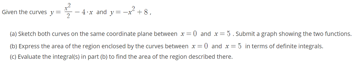 Given the curves y=
4•x and y= -x° + 8 ,
(a) Sketch both curves on the same coordinate plane between x= 0 and x= 5 . Submit a graph showing the two functions.
(b) Express the area of the region enclosed by the curves between x = 0 and x= 5 in terms of definite integrals.
(C) Evaluate the integral(s) in part (b) to find the area of the region described there.
