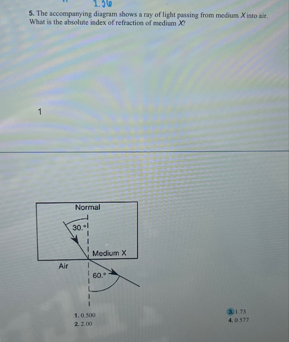 1.56
5. The accompanying diagram shows a ray of light passing from medium X into air.
What is the absolute index of refraction of medium X?
1
Normal
30.01
1
Medium X
Air
60.°
1.0.500
2.2.00
3.1.73
4.0.577