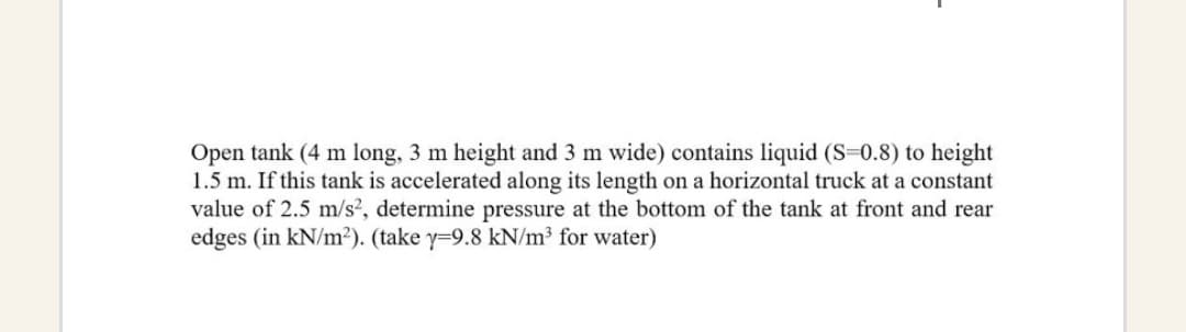 Open tank (4 m long, 3 m height and 3 m wide) contains liquid (S=0.8) to height
1.5 m. If this tank is accelerated along its length on a horizontal truck at a constant
value of 2.5 m/s², determine pressure at the bottom of the tank at front and rear
edges (in kN/m²). (take y-9.8 kN/m³ for water)
