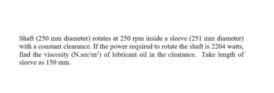Shaft (250 mm diameter) rotates at 250 rpm inside a sleeve (251 mm diameter)
with a constant clearance. If the power required to rotate the shaft is 2204 watts,
find the viscosity (N.sec/m2) of lubricant oil in the clearance. Take length of
sleeve as 150 mm.
