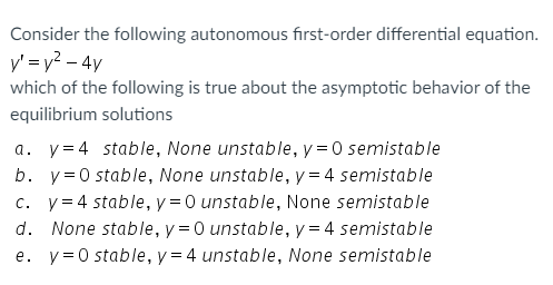 Consider the following autonomous first-order differential equation.
y' = y2 – 4y
which of the following is true about the asymptotic behavior of the
equilibrium solutions
a. y=4 stable, None unstable, y = 0 semistable
b. y=0 stable, None unstable, y= 4 semistable
c. y= 4 stable, y = 0 unstable, None semistable
d. None stable, y=0 unstable, y = 4 semistable
e. y=0 stable, y = 4 unstable, None semistable
