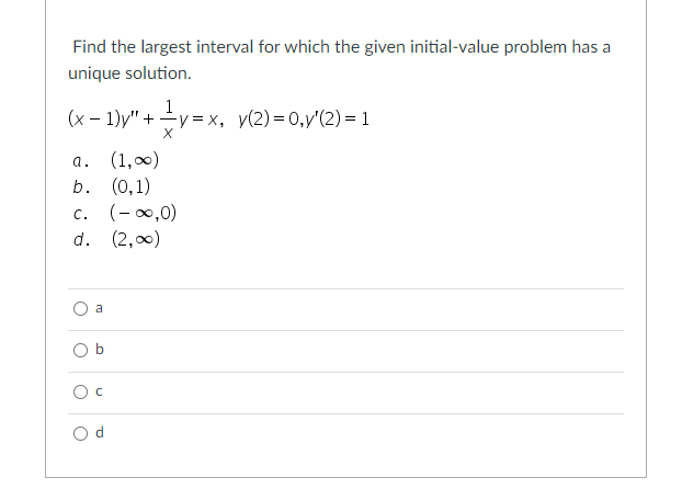 Find the largest interval for which the given initial-value problem has a
unique solution.
1
(x – 1)y" + y = x, y(2)= 0,y'(2) = 1
X
a. (1,0)
b. (0,1)
c. (-0,0)
d. (2,00)
a
