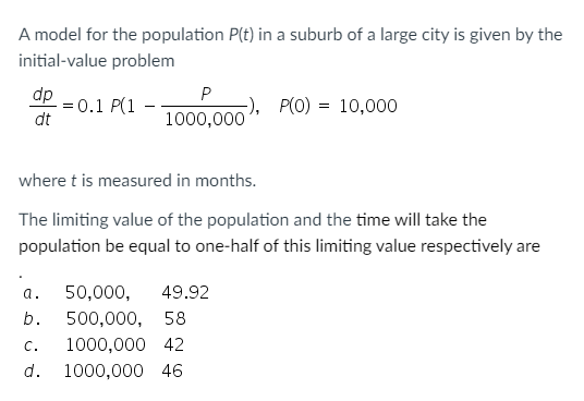 A model for the population P(t) in a suburb of a large city is given by the
initial-value problem
dp
= 0.1 P(1 - -
dt
P
-), P(O) = 10,000
1000,000
where t is measured in months.
The limiting value of the population and the time will take the
population be equal to one-half of this limiting value respectively are
a.
50,000,
49.92
b.
500,000, 58
C.
1000,000 42
d.
1000,000 46
