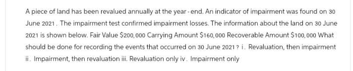 A piece of land has been revalued annually at the year-end. An indicator of impairment was found on 30
June 2021. The impairment test confirmed impairment losses. The information about the land on 30 June
2021 is shown below. Fair Value $200,000 Carrying Amount $160,000 Recoverable Amount $100,000 What
should be done for recording the events that occurred on 30 June 2021? i. Revaluation, then impairment
ii. Impairment, then revaluation iii. Revaluation only iv. Impairment only