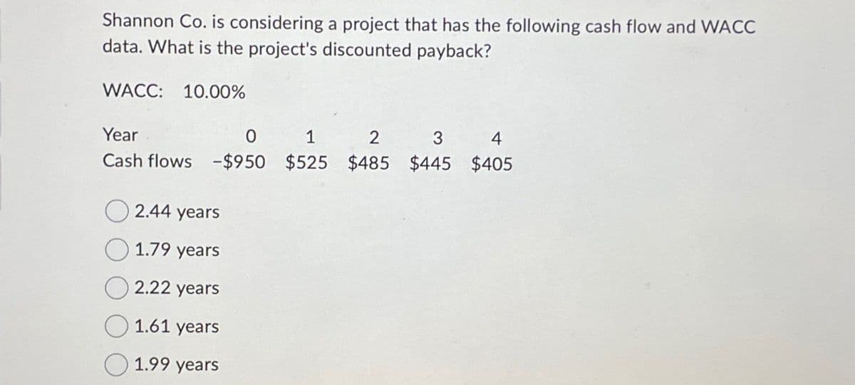 Shannon Co. is considering a project that has the following cash flow and WACC
data. What is the project's discounted payback?
WACC: 10.00%
Year
0
1
2
3
4
Cash flows -$950 $525 $485 $445 $405
2.44 years
1.79 years
2.22 years
1.61 years
1.99 years