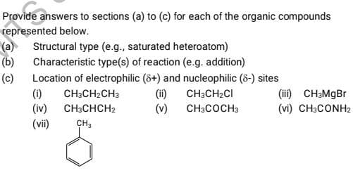 Provide answers to sections (a) to (c) for each of the organic compounds
represented below.
(a)
(b)
(c)
Structural type (e.g., saturated heteroatom)
Characteristic type(s) of reaction (e.g. addition)
Location of electrophilic (8+) and nucleophilic (8-) sites
CH3CH₂CI
CH3COCH 3
(1)
(iv)
(vii)
CH3CH₂CH3
CH3CHCH2
CH₂
(ii)
(v)
(iii)
CH3MgBr
(vi) CH3CONH2
