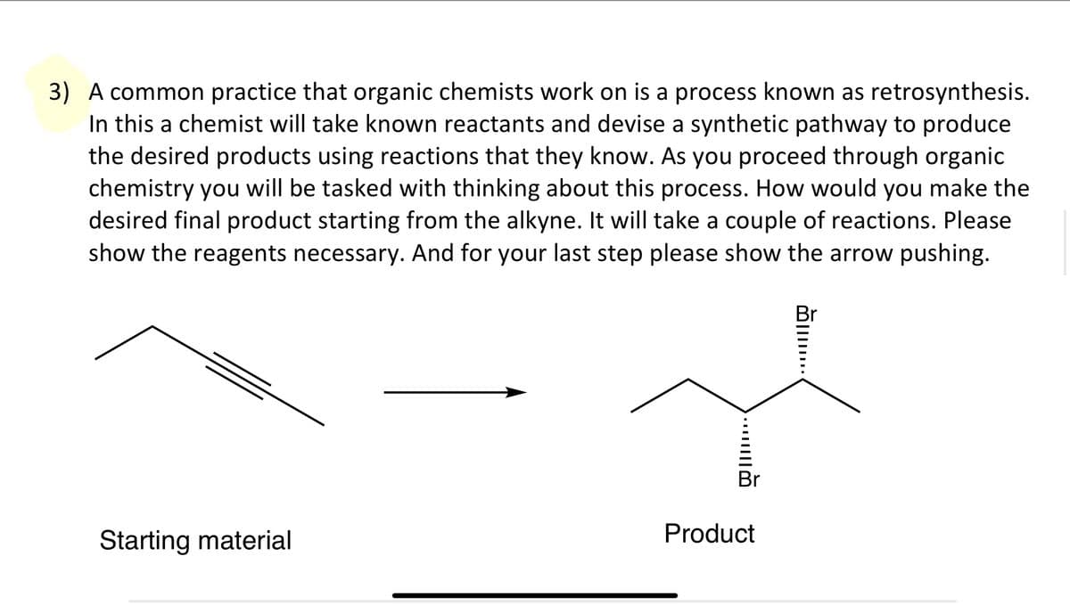 3) A common practice that organic chemists work on is a process known as retrosynthesis.
In this a chemist will take known reactants and devise a synthetic pathway to produce
the desired products using reactions that they know. As you proceed through organic
chemistry you will be tasked with thinking about this process. How would you make the
desired final product starting from the alkyne. It will take a couple of reactions. Please
show the reagents necessary. And for your last step please show the arrow pushing.
Starting material
Br
Product
Br
...
