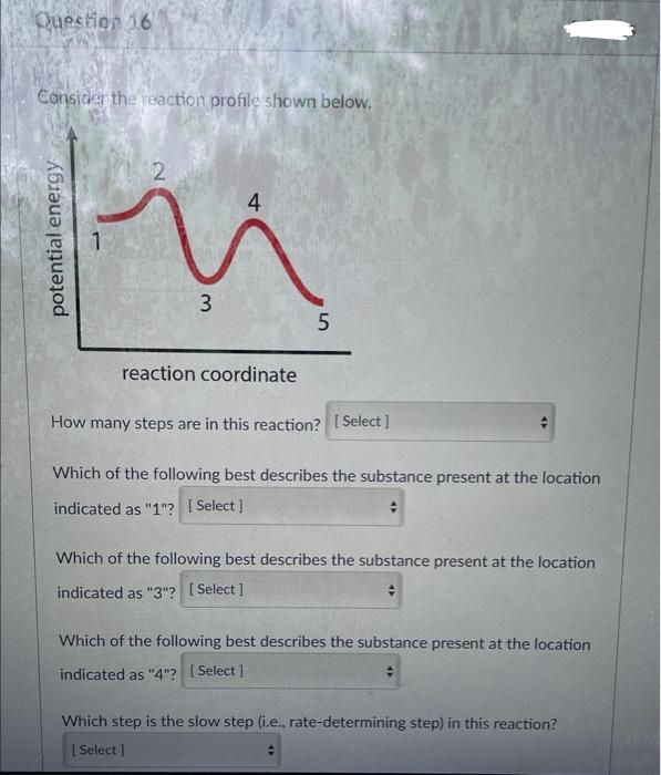 Question 16
Consider the reaction profile shown below.
potential energy
2
3
4
reaction coordinate
5
How many steps are in this reaction? [Select]
Which of the following best describes the substance present at the location
indicated as "1"? [Select]
Which of the following best describes the substance present at the location
indicated as "3"? [Select]
Which of the following best describes the substance present at the location
indicated as "4"? [Select]
Which step is the slow step (i.e., rate-determining step) in this reaction?
[Select]