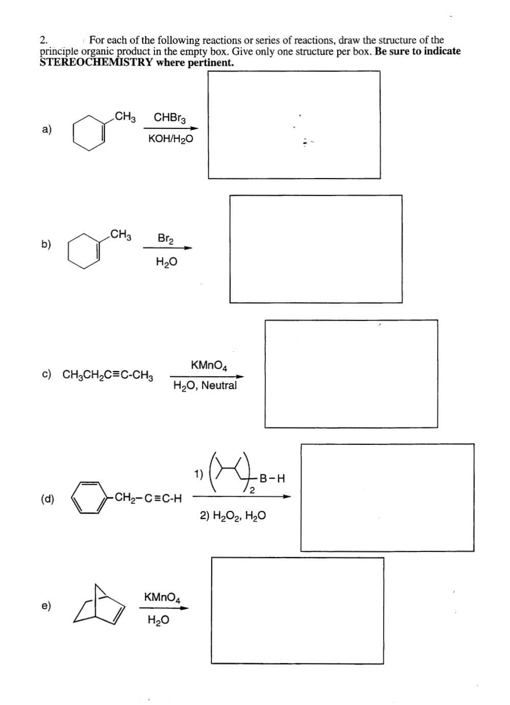 2.
For each of the following reactions or series of reactions, draw the structure of the
principle organic product in the empty box. Give only one structure per box. Be sure to indicate
STEREOCHEMISTRY where pertinent.
a)
b)
(d)
CH3
e)
CH3
c) CH3CH₂C=C-CH3
CHBr3
KOH/H₂O
Br₂
H₂O
KMnO4
H₂O, Neutral
CH₂-CEC-H
KMnO4
H₂O
1)
(₂
B-H
2) H₂O₂, H₂O