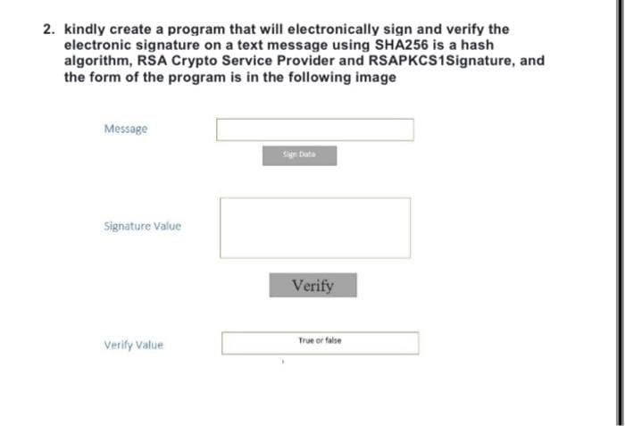 2. kindly create a program that will electronically sign and verify the
electronic signature on a text message using SHA256 is a hash
algorithm, RSA Crypto Service Provider and RSAPKCS1Signature, and
the form of the program is in the following image
Message
Signature Value
Verify Value
Sign Data
Verify
True or false