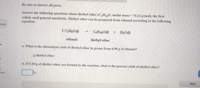 Be sure to answer all parts.
Answer the following questions about diethyl ether (C,H,0, molar mass = 74.12 g/mol), the first
widely used general anesthetic. Diethyl ether can be prepared from ethanol according to the following
equation.
23
2 C2H6O)
CAH10O@ + H20
ethanol
diethyl ether
a. What is the theoretical yield of diethyl ether in grams from 6.90 g of ethanol?
g diethyl ether
b. If 5.20 g of diethyl ether are formed in the reaction, what is the percent yield of diethyl ether?
nces
Hint
