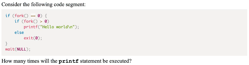 Consider the following code segment:
if (fork() == 0){
if (fork() > 0)
printf("Hello world\n");
else
exit(0);
}
wait (NULL);
How many times will the printf statement be executed?