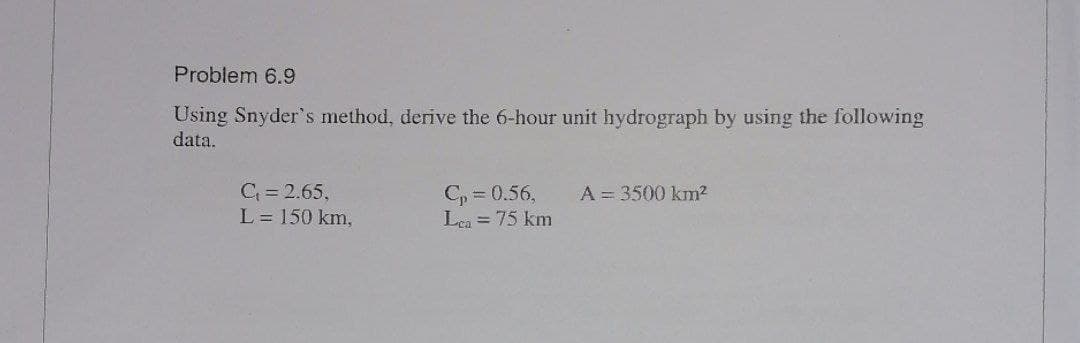 Problem 6.9
Using Snyder's method, derive the 6-hour unit hydrograph by using the following
data.
C = 2.65,
L = 150 km,
C, = 0.56,
Lea = 75 km
A = 3500 km2
