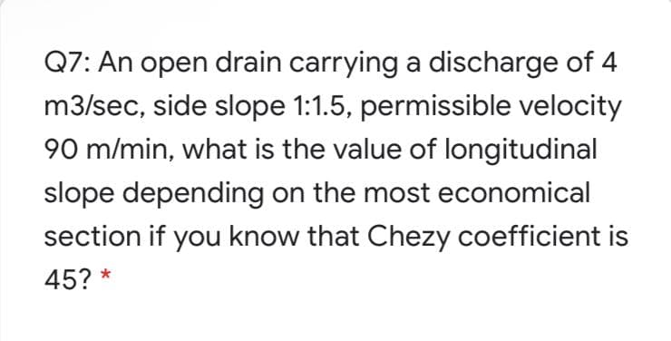 Q7: An open drain carrying a discharge of 4
m3/sec, side slope 1:1.5, permissible velocity
90 m/min, what is the value of longitudinal
slope depending on the most economical
section if you know that Chezy coefficient is
45? *
