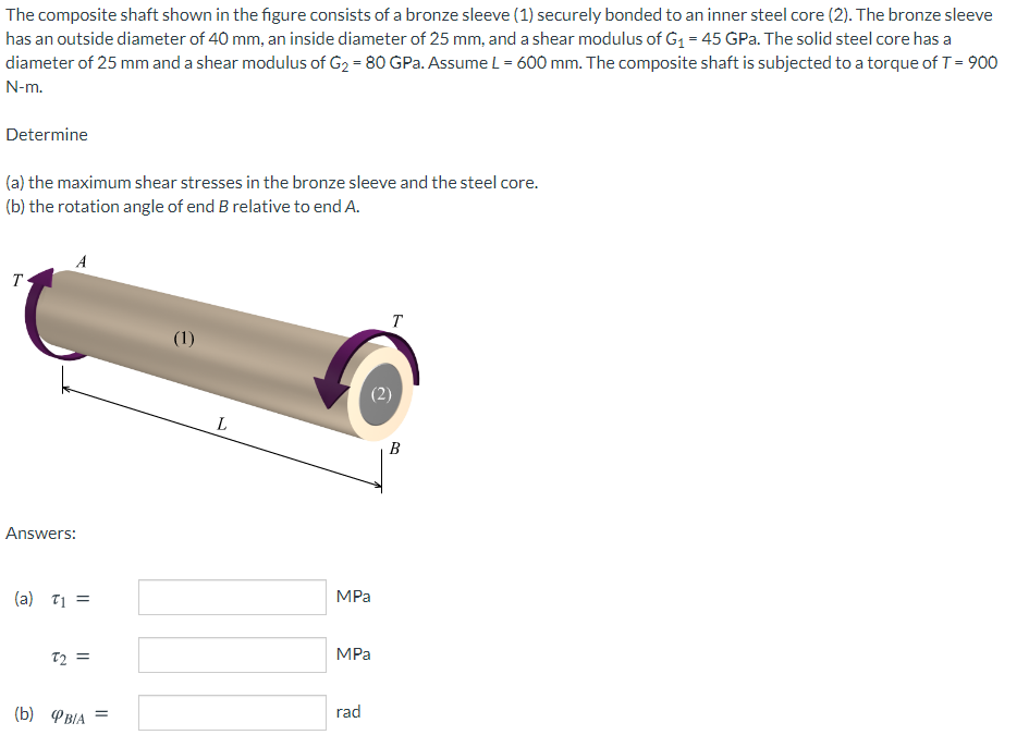 The composite shaft shown in the figure consists of a bronze sleeve (1) securely bonded to an inner steel core (2). The bronze sleeve
has an outside diameter of 40 mm, an inside diameter of 25 mm, and a shear modulus of G1 = 45 GPa. The solid steel core has a
diameter of 25 mm and a shear modulus of G2 = 80 GPa. Assume L = 600 mm. The composite shaft is subjected to a torque of T = 900
N-m.
Determine
(a) the maximum shear stresses in the bronze sleeve and the steel core.
(b) the rotation angle of end B relative to end A.
A
T
T
(1)
B
Answers:
(a) 71 =
MPa
T2 =
MPa
(Б) ФвА
rad
